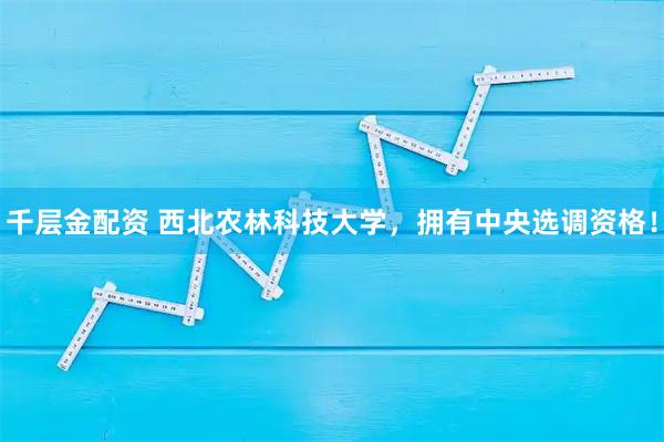 千层金配资 西北农林科技大学，拥有中央选调资格！