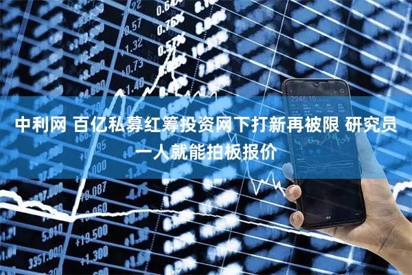 中利网 百亿私募红筹投资网下打新再被限 研究员一人就能拍板报价