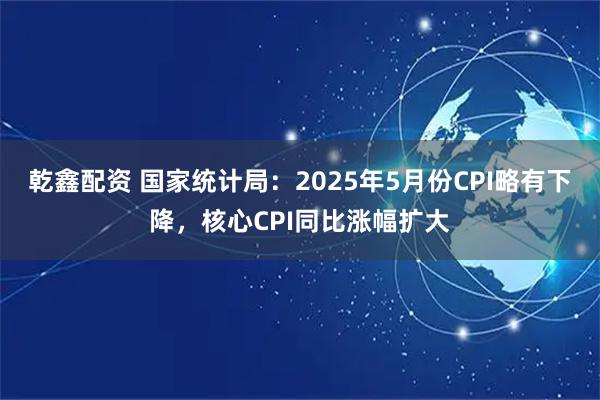 乾鑫配资 国家统计局：2025年5月份CPI略有下降，核心CPI同比涨幅扩大