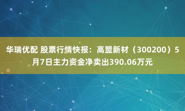 华瑞优配 股票行情快报：高盟新材（300200）5月7日主力资金净卖出390.06万元