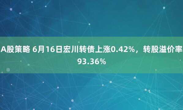 A股策略 6月16日宏川转债上涨0.42%，转股溢价率93.36%