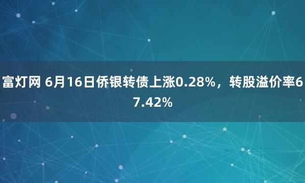 富灯网 6月16日侨银转债上涨0.28%，转股溢价率67.42%