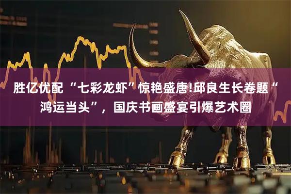 胜亿优配 “七彩龙虾”惊艳盛唐!邱良生长卷题“鸿运当头”，国庆书画盛宴引爆艺术圈