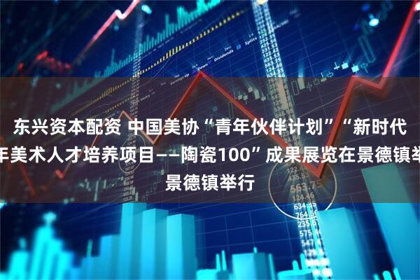 东兴资本配资 中国美协“青年伙伴计划”“新时代青年美术人才培养项目——陶瓷100”成果展览在景德镇举行