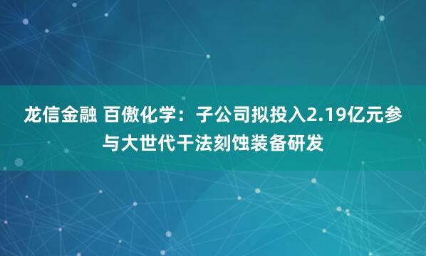 龙信金融 百傲化学：子公司拟投入2.19亿元参与大世代干法刻蚀装备研发