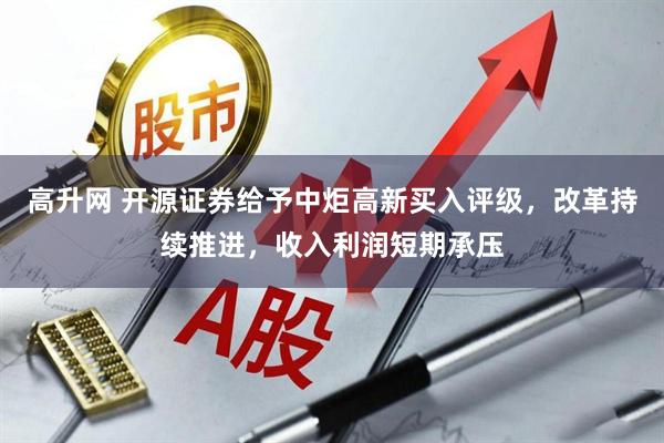 高升网 开源证券给予中炬高新买入评级，改革持续推进，收入利润短期承压
