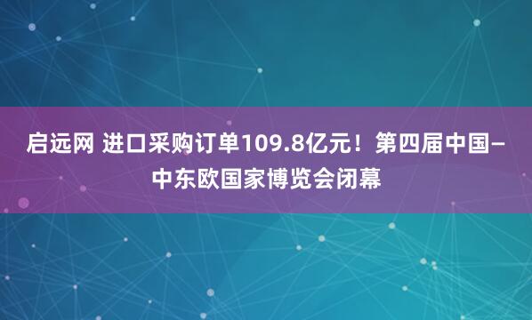 启远网 进口采购订单109.8亿元！第四届中国—中东欧国家博览会闭幕