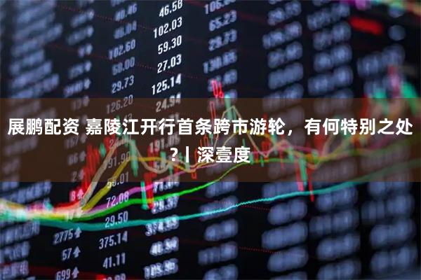 展鹏配资 嘉陵江开行首条跨市游轮,有何特别之处?丨深壹度