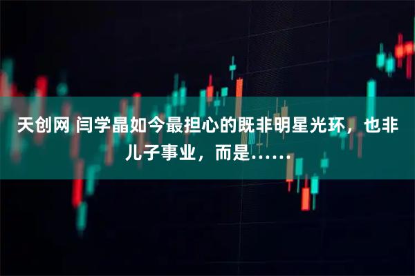 天创网 闫学晶如今最担心的既非明星光环，也非儿子事业，而是……
