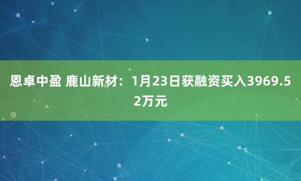 恩卓中盈 鹿山新材：1月23日获融资买入3969.52万元