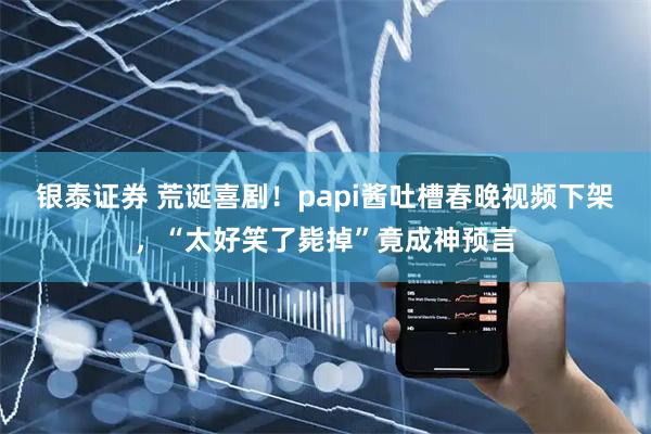 银泰证券 荒诞喜剧!papi酱吐槽春晚视频下架,“太好笑了毙掉”竟成神预言