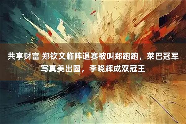 共享财富 郑钦文临阵退赛被叫郑跑跑,莱巴冠军写真美出圈,李晓辉成双冠王