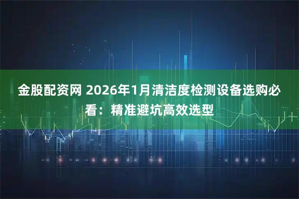 金股配资网 2026年1月清洁度检测设备选购必看:精准避坑高效选型