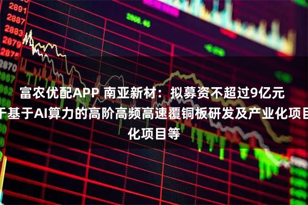 富农优配APP 南亚新材：拟募资不超过9亿元 用于基于AI算力的高阶高频高速覆铜板研发及产业化项目等