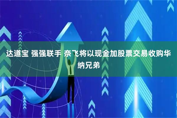 达道宝 强强联手 奈飞将以现金加股票交易收购华纳兄弟