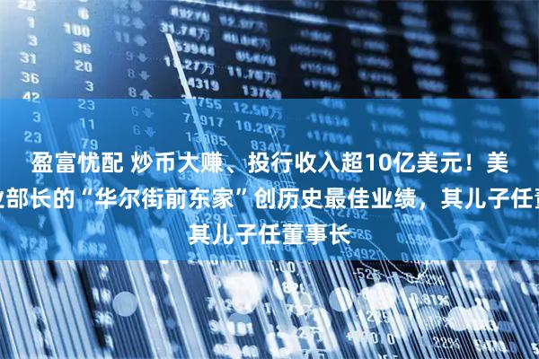 盈富忧配 炒币大赚、投行收入超10亿美元！美国商业部长的“华尔街前东家”创历史最佳业绩，其儿子任董事长