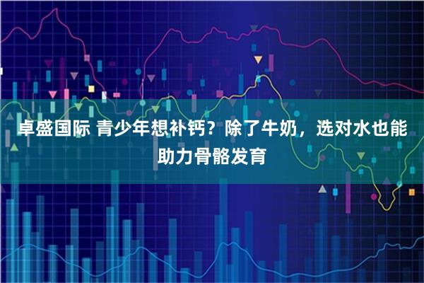 卓盛国际 青少年想补钙？除了牛奶，选对水也能助力骨骼发育